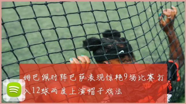 姆巴佩对阵巴萨表现惊艳9场比赛打入12球两度上演帽子戏法