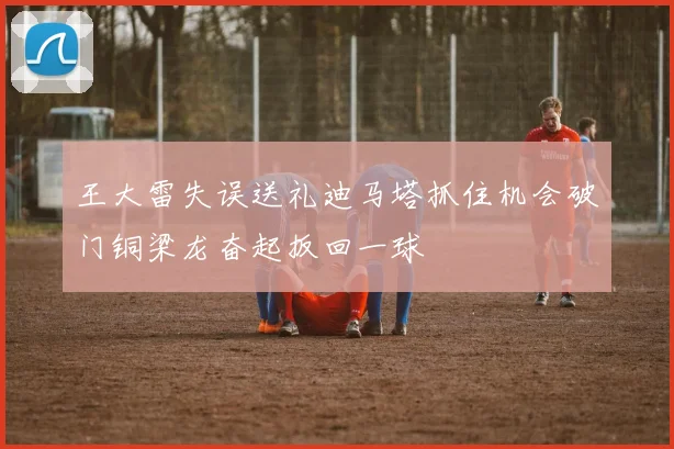 王大雷失误送礼迪马塔抓住机会破门铜梁龙奋起扳回一球