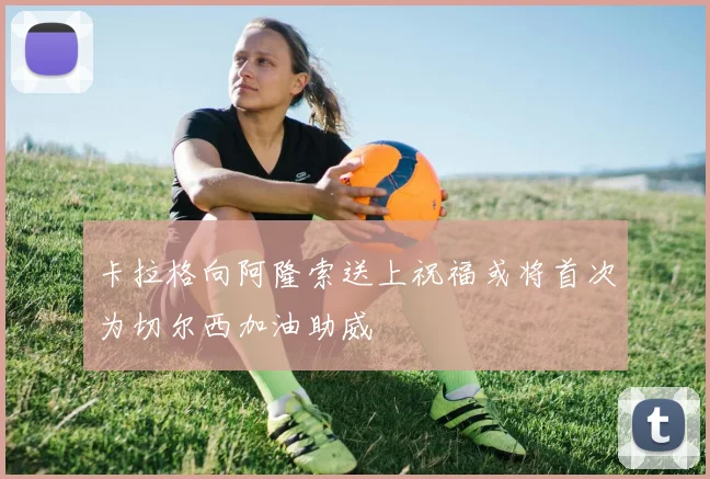 卡拉格向阿隆索送上祝福或将首次为切尔西加油助威