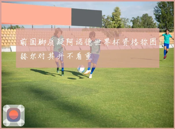 前国脚质疑阿诺德世界杯资格称图赫尔对其并不看重