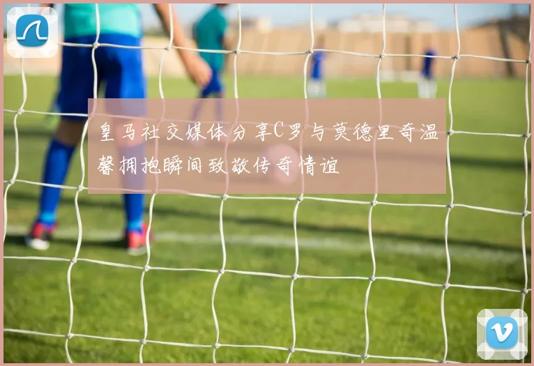 皇马社交媒体分享C罗与莫德里奇温馨拥抱瞬间致敬传奇情谊