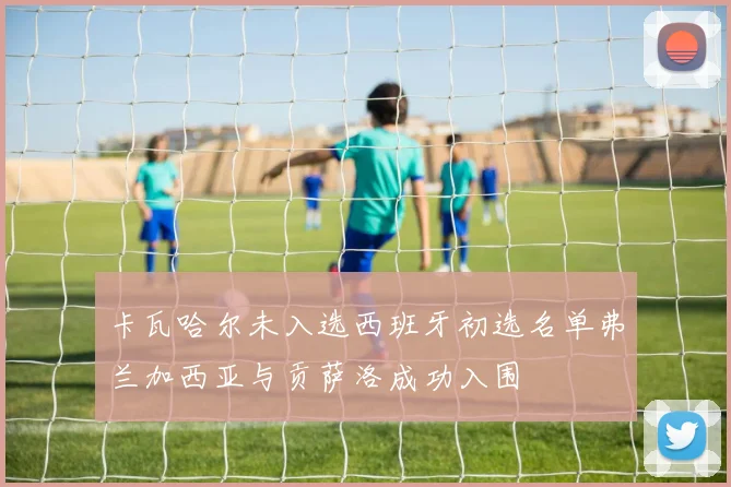 卡瓦哈尔未入选西班牙初选名单弗兰加西亚与贡萨洛成功入围