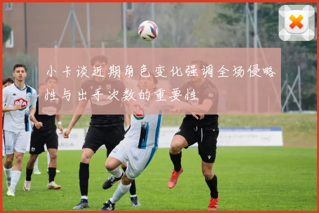 小卡谈近期角色变化强调全场侵略性与出手次数的重要性