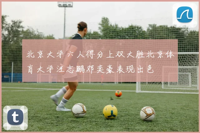 北京大学六人得分上双大胜北京体育大学汪志鹏邓奕豪表现出色