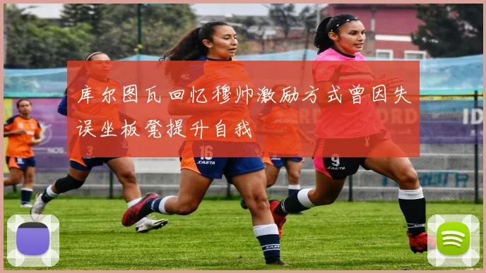 库尔图瓦回忆穆帅激励方式曾因失误坐板凳提升自我