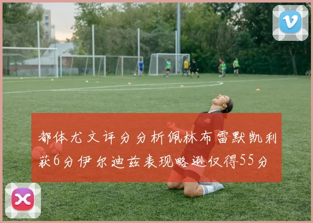 都体尤文评分分析佩林布雷默凯利获6分伊尔迪兹表现略逊仅得55分