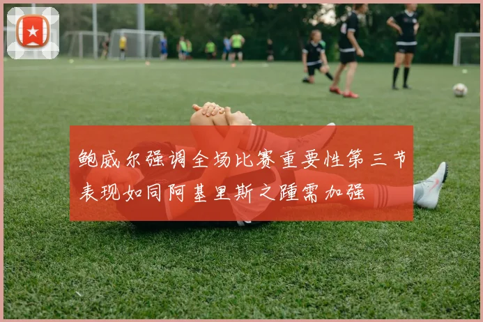 鲍威尔强调全场比赛重要性第三节表现如同阿基里斯之踵需加强