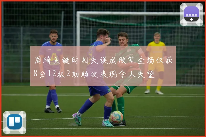 周琦关键时刻失误成败笔全场仅获8分12板2助助攻表现令人失望