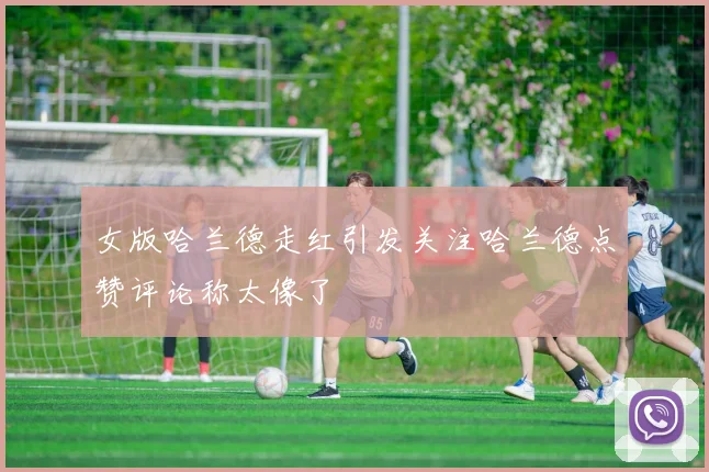 女版哈兰德走红引发关注哈兰德点赞评论称太像了