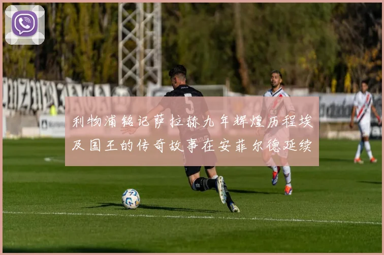 利物浦铭记萨拉赫九年辉煌历程埃及国王的传奇故事在安菲尔德延续