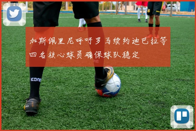 加斯佩里尼呼吁罗马续约迪巴拉等四名核心球员确保球队稳定