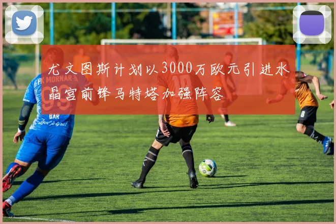 尤文图斯计划以3000万欧元引进水晶宫前锋马特塔加强阵容