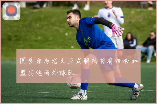 图多尔与尤文正式解约将有机会加盟其他海外球队