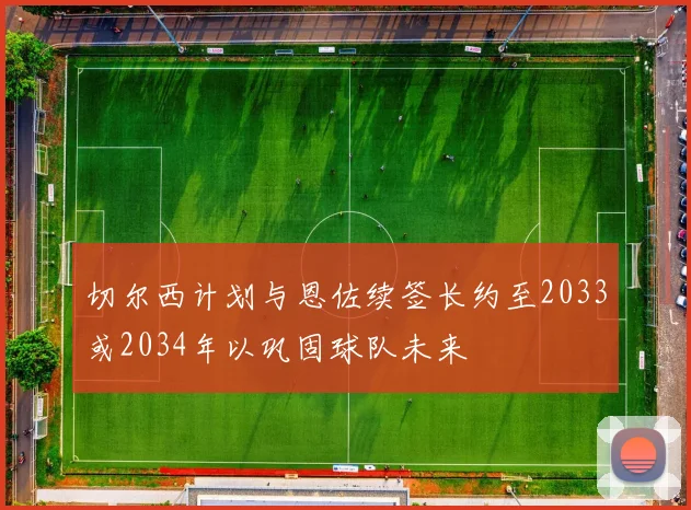 切尔西计划与恩佐续签长约至2033或2034年以巩固球队未来