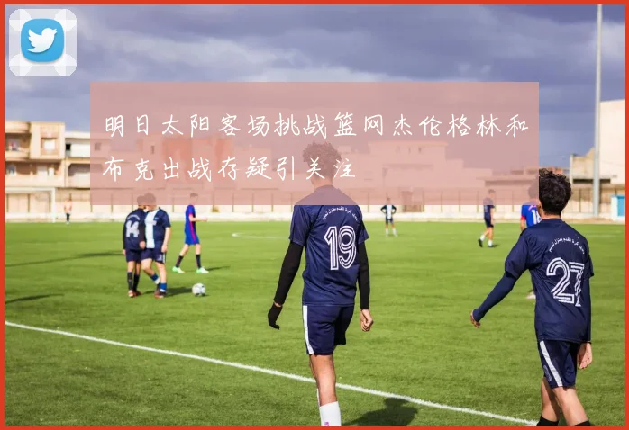 明日太阳客场挑战篮网杰伦格林和布克出战存疑引关注