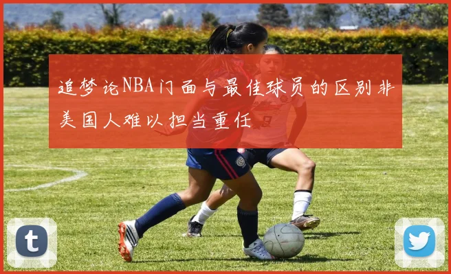 追梦论NBA门面与最佳球员的区别非美国人难以担当重任