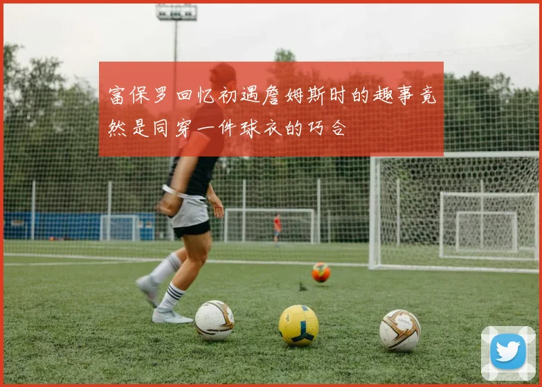 富保罗回忆初遇詹姆斯时的趣事竟然是同穿一件球衣的巧合