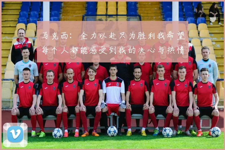 马克西：全力以赴只为胜利我希望每个人都能感受到我的决心与热情