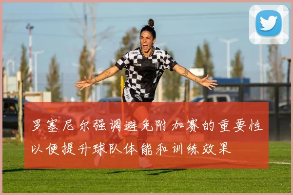 罗塞尼尔强调避免附加赛的重要性以便提升球队体能和训练效果