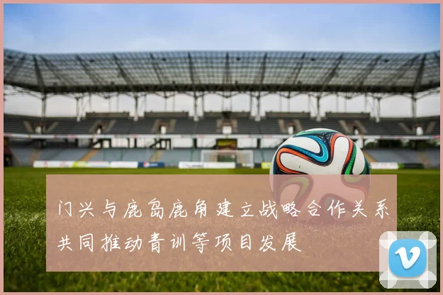 门兴与鹿岛鹿角建立战略合作关系共同推动青训等项目发展