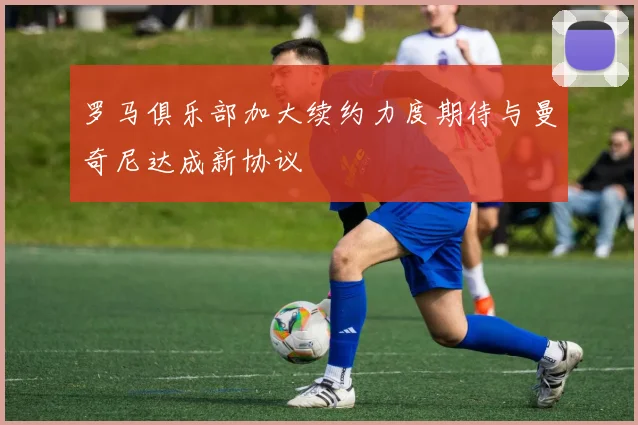 罗马俱乐部加大续约力度期待与曼奇尼达成新协议