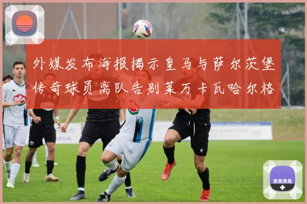 外媒发布海报揭示皇马与萨尔茨堡传奇球员离队告别莱万卡瓦哈尔格列兹曼