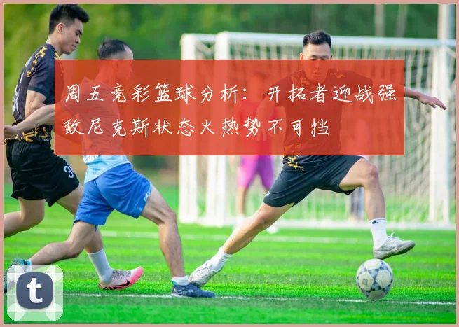 周五竞彩篮球分析：开拓者迎战强敌尼克斯状态火热势不可挡